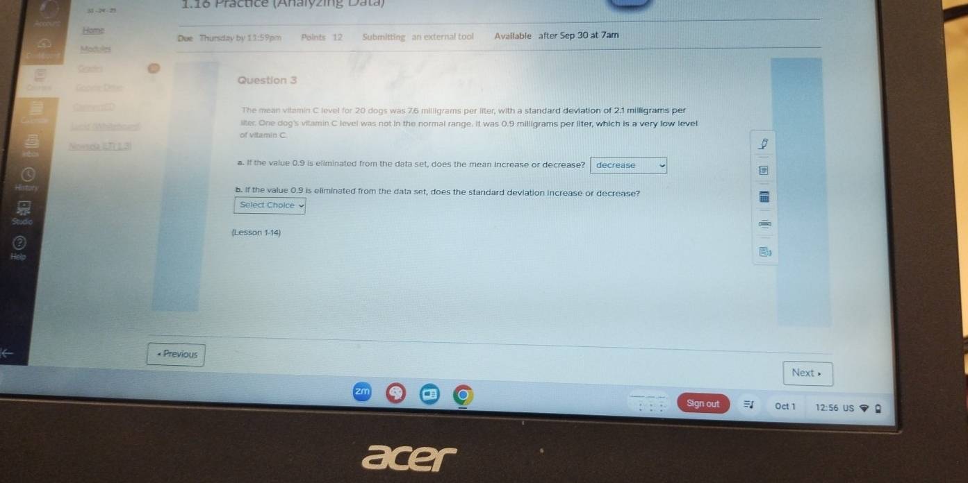 51 -2-21 1.16 Practice (Analyzing Data) 
Home 
Due Thursday by 11:59pm Points 12 Submitting an external tool Available after Sep 30 at 7am 
Madules 
Ceastci 
Question 3 
Goe Déte 
Conrrin The mean vitamin C level for 20 dogs was 7.6 milligrams per liter, with a standard deviation of 2.1 milligrams per 
Lcid (latned liter. One dog's vitamin C level was not in the normal range. It was 0.9 milligrams per liter, which is a very low level 
of vitamin C. 
Nowsola ETY L3 I 
a. If the value 0.9 is eliminated from the data set, does the mean increase or decrease? decrease 
b. If the value 0.9 is eliminated from the data set, does the standard deviation increase or decrease? 
Select Cholce 
(Lesson 1-14) 
•Previous Next • 
Sign out Oct 1 12:56 US