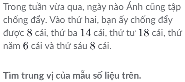 Trong tuần vừa qua, ngày nào Ánh cũng tập 
chống đẩy. Vào thứ hai, bạn ấy chống đẩy 
được 8 cái, thứ ba 14 cái, thứ tư 18 cái, thứ 
năm 6 cái và thứ sáu 8 cái. 
Tìm trung vị của mẫu số liệu trên.