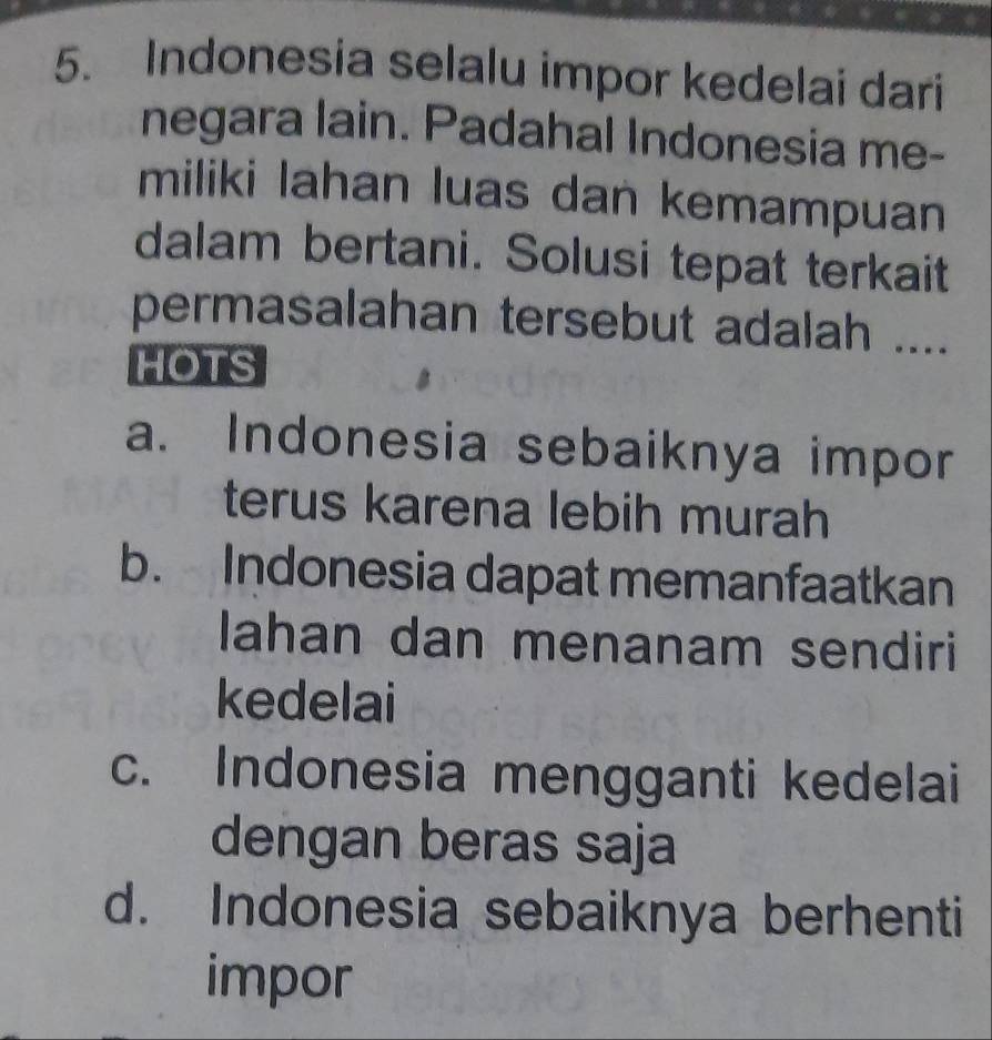 Indonesia selalu impor kedelai dari
negara lain. Padahal Indonesia me-
miliki lahan luas dan kemampuan
dalam bertani. Solusi tepat terkait
permasalahan tersebut adalah ....
HOTS
a. Indonesia sebaiknya impor
terus karena lebih murah
b. Indonesia dapat memanfaatkan
lahan dan menanam sendiri
kedelai
c. Indonesia mengganti kedelai
dengan beras saja
d. Indonesia sebaiknya berhenti
impor