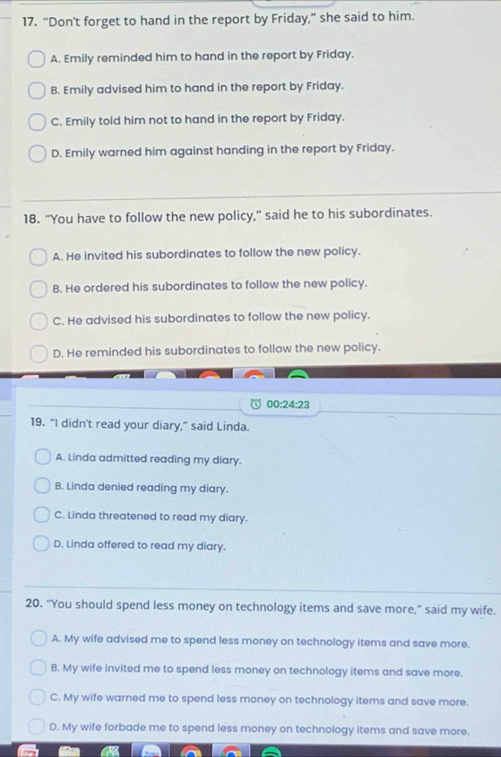 “Don't forget to hand in the report by Friday,” she said to him.
A. Emily reminded him to hand in the report by Friday.
B. Emily advised him to hand in the report by Friday.
C. Emily told him not to hand in the report by Friday.
D. Emily warned him against handing in the report by Friday.
18. “You have to follow the new policy,” said he to his subordinates.
A. He invited his subordinates to follow the new policy.
B. He ordered his subordinates to follow the new policy.
C. He advised his subordinates to follow the new policy.
D. He reminded his subordinates to follow the new policy.
00:24:23 
19. “I didn't read your diary,” said Linda.
A. Linda admitted reading my diary.
B. Linda denied reading my diary.
C. Linda threatened to read my diary.
D. Linda offered to read my diary.
20. “You should spend less money on technology items and save more,” said my wife.
A. My wife advised me to spend less money on technology items and save more.
B. My wife invited me to spend less money on technology items and save more.
C. My wife warned me to spend less money on technology items and save more.
D. My wife forbade me to spend less money on technology items and save more.