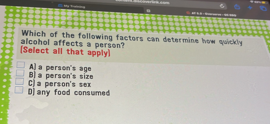 en.discoverlink.com
_ My Training AT 5.3 - Overserve - QS 6BQ
Which of the following factors can determine how quickly
alcohol affects a person?
(Select all that apply)
A)a person's age
B) a person's size
C)a person's sex
D)any food consumed