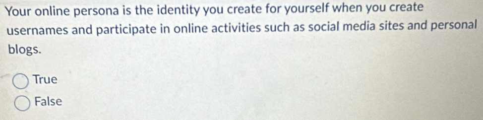 Your online persona is the identity you create for yourself when you create
usernames and participate in online activities such as social media sites and personal
blogs.
True
False