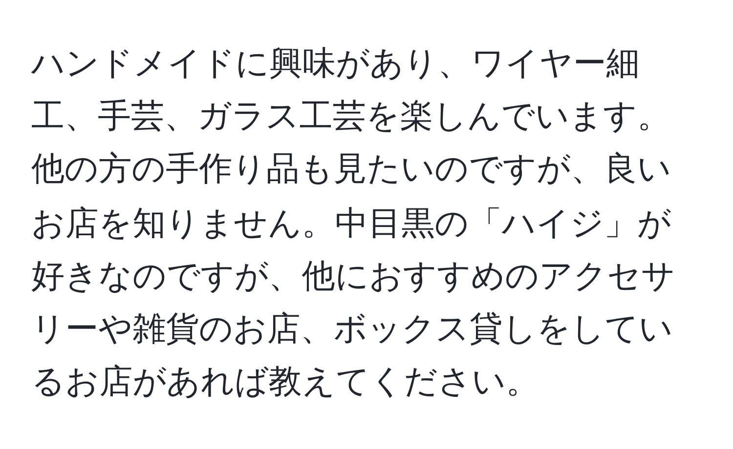 ハンドメイドに興味があり、ワイヤー細工、手芸、ガラス工芸を楽しんでいます。他の方の手作り品も見たいのですが、良いお店を知りません。中目黒の「ハイジ」が好きなのですが、他におすすめのアクセサリーや雑貨のお店、ボックス貸しをしているお店があれば教えてください。