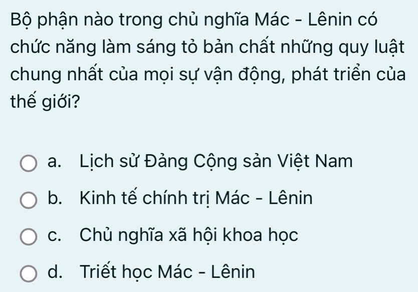 Bộ phận nào trong chủ nghĩa Mác - Lênin có
chức năng làm sáng tỏ bản chất những quy luật
chung nhất của mọi sự vận động, phát triển của
thế giới?
a. Lịch sử Đảng Cộng sản Việt Nam
b. Kinh tế chính trị Mác - Lênin
c. Chủ nghĩa xã hội khoa học
d. Triết học Mác - Lênin