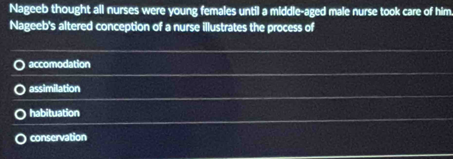 Nageeb thought all nurses were young females until a middle-aged male nurse took care of him
Nageeb's altered conception of a nurse illustrates the process of
accomodation
assimilation
habituation
conservation