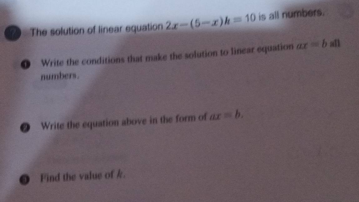 The solution of linear equation 2x-(5-x)h=10 is all numbers. 
0 Write the conditions that make the solution to linear equation ax=b all 
numbers. 
@ Write the equation above in the form of ax=b. 
Find the value of k.