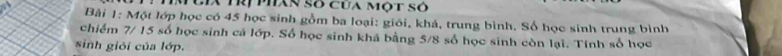 IM Cia Trị phân số cua một số 
Bài 1: Một lớp học có 45 học sinh gồm ba loại: giối, khá, trung bình. Số học sinh trung bình 
chiếm 7/ 15 số học sinh cá lớp. Số học sinh khá bằng 5/8 số học sinh còn lại. Tính số học 
sinh giỏi của lớp.