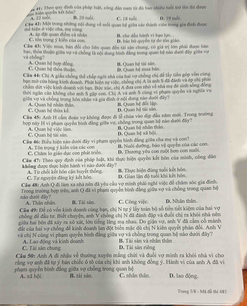41: Theo quy định của pháp luật, công dân nam từ đú bao nhiêu tuổi trở lên thì được
đực hiện quyên kết hôn?
A. 22 tuổi. B. 20 tuổi. C. 18 tuổi. D. 19 tuổi.
Câu 42: Một trong những nội dung về mối quan hệ giữa các thành viên trong gia đình được
thể hiện ở việc cha, mẹ cùng
A. áp đặt quan điểm cá nhân B. che dấu hành vi bạo lực. .
C. tôn trọng ý kiến của con. D. bác bỏ quyền tự do tôn giáo.
Câu 43: Việc mua, bán đổi cho liên quan đến tài sản chung, có giá trị lớn phải được bàn
bạc, thỏa thuận giữa vợ và chồng là nội dung bình đảng trong quan hệ nào dưới đây giữa vợ
và chồng?
A. Quan hệ hợp đồng. B. Quan hệ tài sân.
C. Quan hệ thỏa thuận. D. Quan hệ mua bán.
Câu 44: Chị A giấu chồng thể chấp ngôi nhà của hai vợ chồng chị để lấy tiên góp vốn cùng
bạn mở cửa hàng kinh doanh. Phát hiện sự việc, chông chị A là anh S đã đánh và ép chị phải
chấm dứt việc kinh doanh với ban. Bức xúc, chị A đưa con nhỏ về nhà mẹ đẻ sinh sống đồng
thời ngăn cản không cho anh S gặp con. Chị A và anh S cùng vi phạm quyên và nghĩa vụ
giữa vợ và chồng trong hôn nhân và gia đình ở nội dung nào dưới đây?
A. Quan hệ nhân thân. B. Quan hệ đối lập.
C. Quan hệ thừa kế, D. Quan hệ tài sản.
Câu 45: Anh H cấm đoán vợ không được đi lễ chùa vào dịp đầu năm mới. Trong trường
hợp này H vi phạm quyền bình đảng giữa vợ, chồng trong quan hệ nảo dưới đây?
A. Quan hệ việc làm. B. Quan hệ nhân thân.
C. Quan hệ tài sản. D. Quan hệ xã hội.
Câu 46: Biểu hiện nào dưới đây vi phạm quyền bình đẳng giữa cha mẹ và con?
A. Tôn trọng ý kiến của các con B. Nuôi dưỡng, bảo vệ quyên của các con.
C. Chăm lo giáo dục con phát triển. D. Thương yêu con ruột hơn con nuôi.
Câu 47: Theo quy định của pháp luật, khi thực hiện quyền kết hôn của mình, công dân
không được thực hiện hành vi nào dưới đây?
A. Từ chối kết hôn cận huyết thống. B. Thực hiện đúng tuổi kết hôn.
C. Tự nguyện đăng ký kết hôn. D. Gian lận độ tuổi khi kết hôn.
Câu 48: Anh Q đi làm xa nhà nên đã yêu cầu vợ mình phải nghi việc để chăm sóc gia đình.
Trong trường hợp trên, anh Q đã vi phạm quyền bình đẳng giữa vợ và chồng trong quan hệ
nào dưới đây?
A. Thân nhân. B. Tài sản. C. Công việc. D. Nhân thân.
Câu 49: Để có vốn kinh doanh cùng bạn, chị N tự ý lấy toàn bộ số tiền tiết kiệm của hai vợ
chồng đề đầu tư. Biết chuyện, anh V chồng chị N đã đánh đập và đuổi chị ra khỏi nhà nên
giữa hai bên đã xảy ra xô xát, lớn tiếng lăng mạ nhau. Do giận vợ, anh V đã cầm cố mảnh
đất của hai vợ chồng để kinh doanh lan đột biến mặc dù chị N kiên quyết phản đối. Anh V
và chị N cùng vi phạm quyền bình đẳng giữa vợ và chồng trong quan hệ nào dưới đây?
A. Lao động và kinh doanh B. Tài sản và nhân thân
C. Tải sản chung D. Tài sản riêng
Câu 50: Anh A đí nhậu về thường xuyên mắng chửi và đuổi vợ mình ra khỏi nhà vì cho
rằng vợ anh đã tự ý bán chiếc ô tô của chị khi anh không đồng ý. Hành vi của anh A đã vi
phạm quyền binh đẳng giữa vợ chồng trong quan hệ
A. xã hội. B. tài sản. C. nhân thân. D. lao động.
Trang 5/8 - Mã đề thí 485