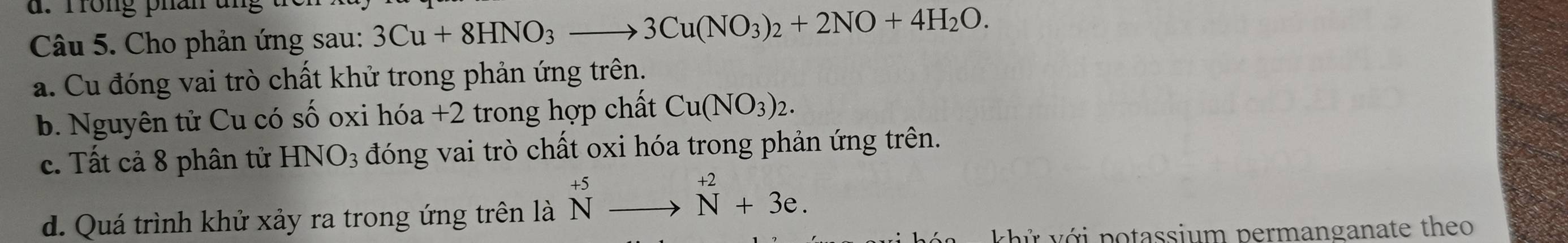 rong phan t
Câu 5. Cho phản ứng sau: 3Cu+8HNO_3to 3Cu(NO_3)_2+2NO+4H_2O. 
a. Cu đóng vai trò chất khử trong phản ứng trên.
b. Nguyên tử Cu có số oxi hóa +2 trong hợp chất Cu(NO_3)_2.
c. Tất cả 8 phân tử HNO_3 đóng vai trò chất oxi hóa trong phản ứng trên.
d. Quá trình khử xảy ra trong ứng trên là ^+5_Nto^(+2)_N+3e. 
kh ứ v ớ i potassium permanganate theo