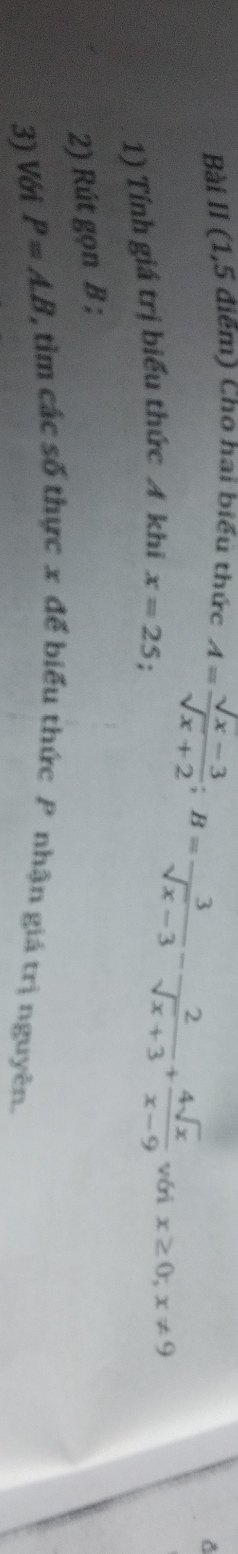 Bài II (1,5 điểm) Cho hai biểu thức 
a 
với x≥ 0, x!= 9
1) Tính giá trị biểu thức A khi x=25 A= (sqrt(x)-3)/sqrt(x)+2 ; B= 3/sqrt(x)-3 - 2/sqrt(x)+3 + 4sqrt(x)/x-9  : 
2) Rút gọn B; 
3) Với P=AB 7, tìm các số thực x để biểu thức P nhận giá trị nguyên.