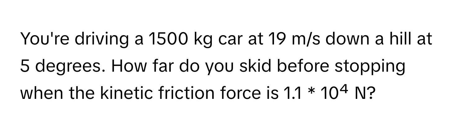 You're driving a 1500 kg car at 19 m/s down a hill at 5 degrees. How far do you skid before stopping when the kinetic friction force is 1.1 * 10⁴ N?