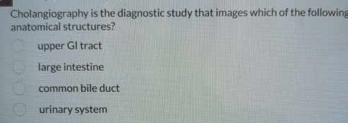 Cholangiography is the diagnostic study that images which of the following
anatomical structures?
upper GI tract
large intestine
common bile duct
urinary system