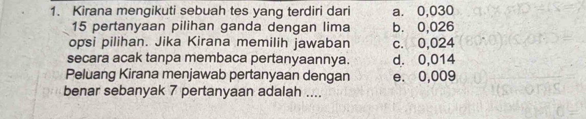 Kirana mengikuti sebuah tes yang terdiri dari a. 0,030
15 pertanyaan pilihan ganda dengan lima b. 0,026
opsi pilihan. Jika Kirana memilih jawaban c. 0,024
secara acak tanpa membaca pertanyaannya. d. 0,014
Peluang Kirana menjawab pertanyaan dengan e. 0,009
benar sebanyak 7 pertanyaan adalah ....