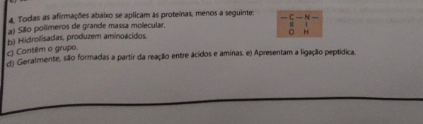 4, Todas as afirmações abaixo se aplicam às proteínas, menos a seguinte: —C
a) São polímeros de grande massa molecular. — N
u
c) Contêm o grupo. b) Hidrolisadas, produzem aminoácidos.
H
d) Geralmente, são formadas a partir da reação entre ácidos e aminas. e) Apresentam a ligação peptídica.