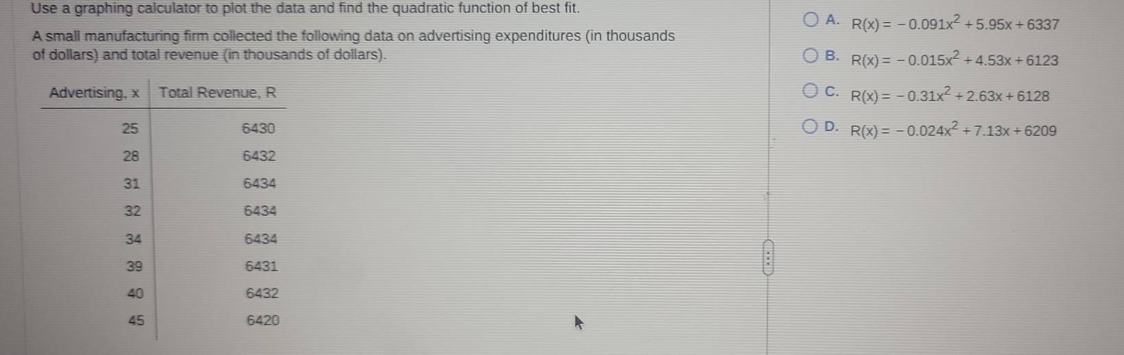 Use a graphing calculator to plot the data and find the quadratic function of best fit.
A. R(x)=-0.091x^2+5.95x+6337
A small manufacturing firm collected the following data on advertising expenditures (in thousands
of dollars) and total revenue (in thousands of dollars). B. R(x)=-0.015x^2+4.53x+6123
C. R(x)=-0.31x^2+2.63x+6128
D. R(x)=-0.024x^2+7.13x+6209