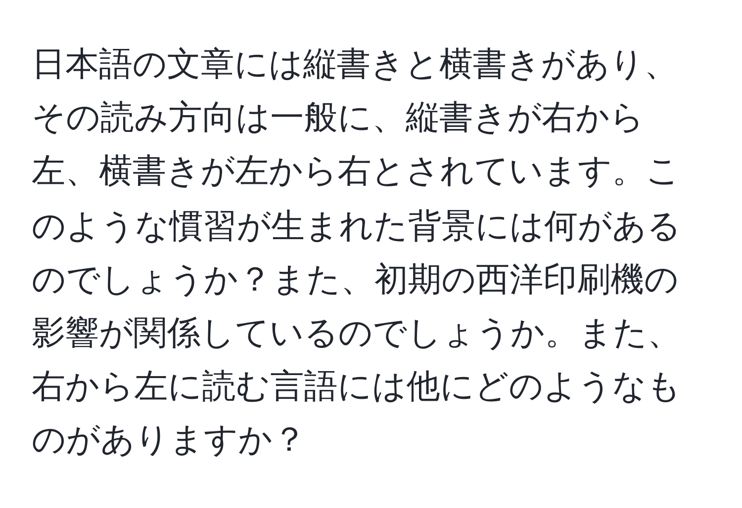 日本語の文章には縦書きと横書きがあり、その読み方向は一般に、縦書きが右から左、横書きが左から右とされています。このような慣習が生まれた背景には何があるのでしょうか？また、初期の西洋印刷機の影響が関係しているのでしょうか。また、右から左に読む言語には他にどのようなものがありますか？