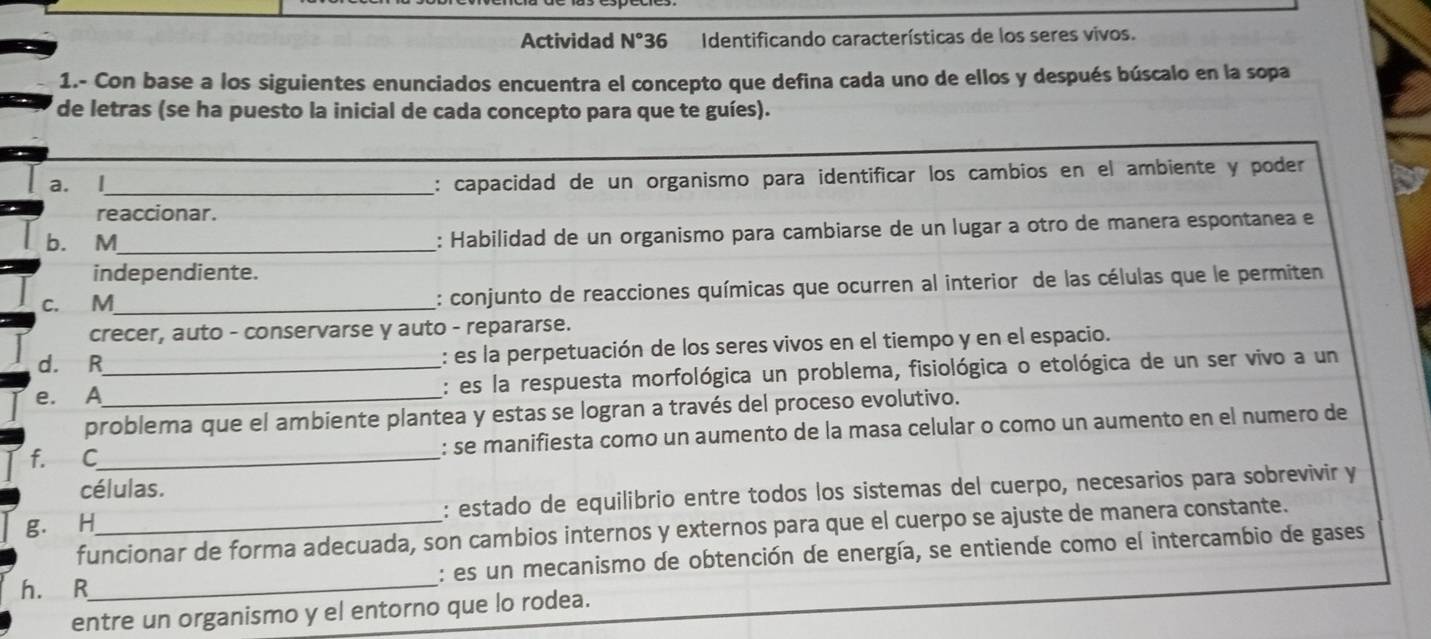 Actividad N°36 Identificando características de los seres vivos. 
1.- Con base a los siguientes enunciados encuentra el concepto que defina cada uno de ellos y después búscalo en la sopa 
de letras (se ha puesto la inicial de cada concepto para que te guíes). 
a. l_ 
: capacidad de un organismo para identificar los cambios en el ambiente y poder 
reaccionar. 
b. M_ : Habilidad de un organismo para cambiarse de un lugar a otro de manera espontanea e 
independiente. 
c. M_ : conjunto de reacciones químicas que ocurren al interior de las células que le permiten 
crecer, auto - conservarse y auto - repararse. 
d. R : es la perpetuación de los seres vivos en el tiempo y en el espacio. 
e. A__ : es la respuesta morfológica un problema, fisiológica o etológica de un ser vivo a un 
problema que el ambiente plantea y estas se logran a través del proceso evolutivo. 
f. C_ : se manifiesta como un aumento de la masa celular o como un aumento en el numero de 
células. 
: estado de equilibrio entre todos los sistemas del cuerpo, necesarios para sobrevivir y 
g. H funcionar de forma adecuada, son cambios internos y externos para que el cuerpo se ajuste de manera constante. 
h. R_ : es un mecanismo de obtención de energía, se entiende como el intercambio de gases 
entre un organismo y el entorno que lo rodea.