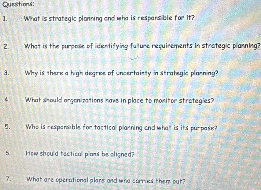 What is strategic planning and who is responsible for it? 
2. What is the purpose of identifying future requirements in strategic planning? 
3. Why is there a high degree of uncertainty in strategic planning? 
4. What should organizations have in place to monitor strategies? 
5. Who is responsible for tactical planning and what is its purpose? 
6. How should tactical plans be aligned? 
7. What are operational plans and who carries them out?