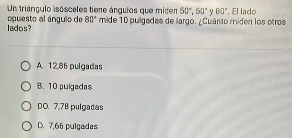 Un triángulo isósceles tiene ángulos que miden 50°, 50° y 80°. El lado
opuesto al ángulo de 80° mide 10 pulgadas de largo. ¿Cuánto miden los otros
lados?
A. 12,86 pulgadas
B. 10 pulgadas
DO. 7,78 pulgadas
D. 7,66 pulgadas