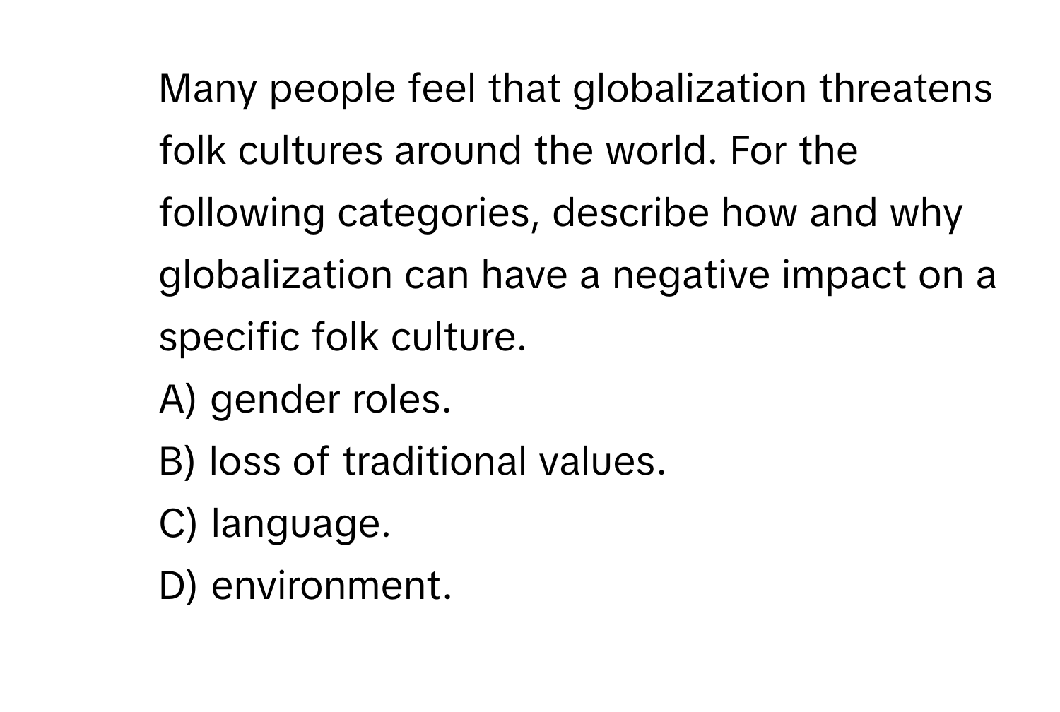 Many people feel that globalization threatens folk cultures around the world. For the following categories, describe how and why globalization can have a negative impact on a specific folk culture.
A) gender roles.
B) loss of traditional values.
C) language.
D) environment.