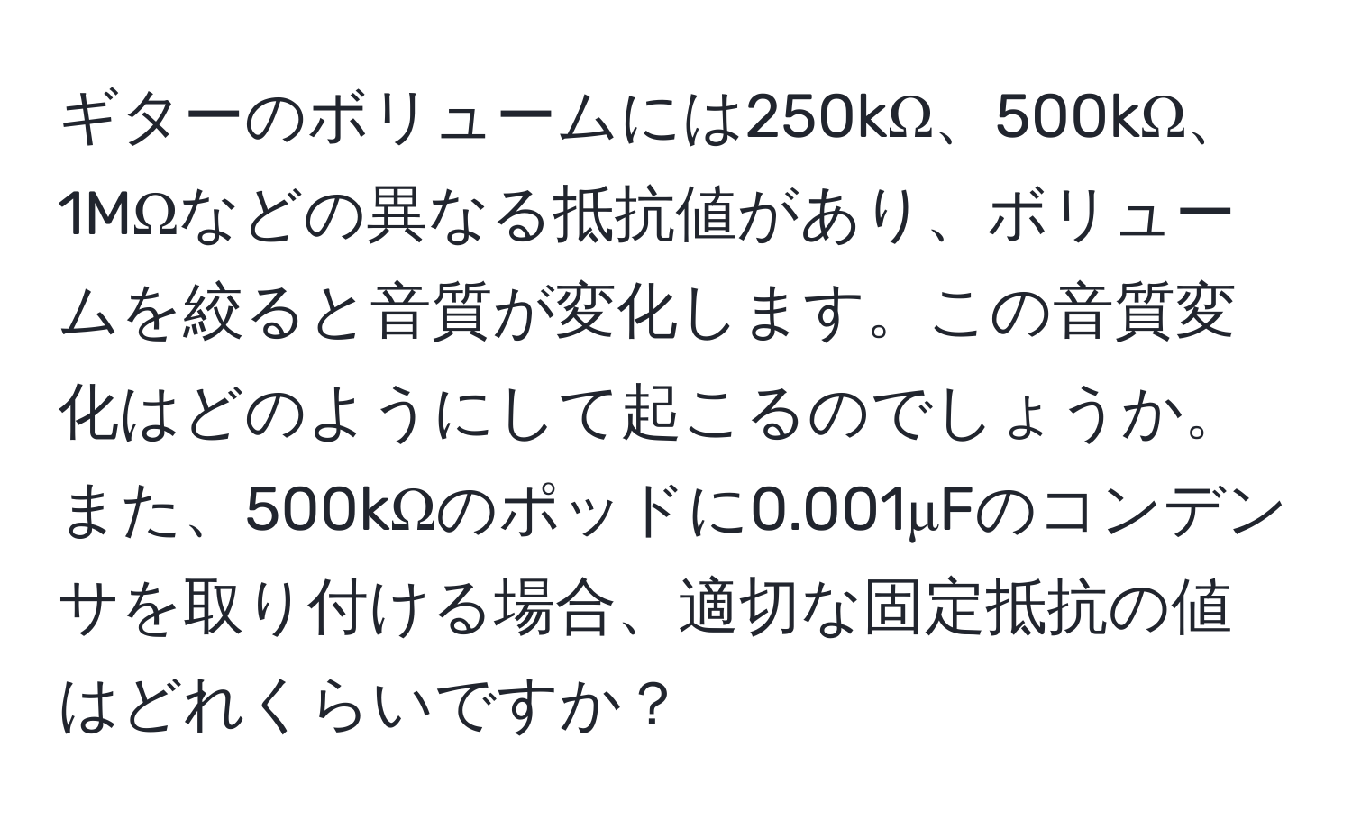 ギターのボリュームには250kΩ、500kΩ、1MΩなどの異なる抵抗値があり、ボリュームを絞ると音質が変化します。この音質変化はどのようにして起こるのでしょうか。また、500kΩのポッドに0.001μFのコンデンサを取り付ける場合、適切な固定抵抗の値はどれくらいですか？