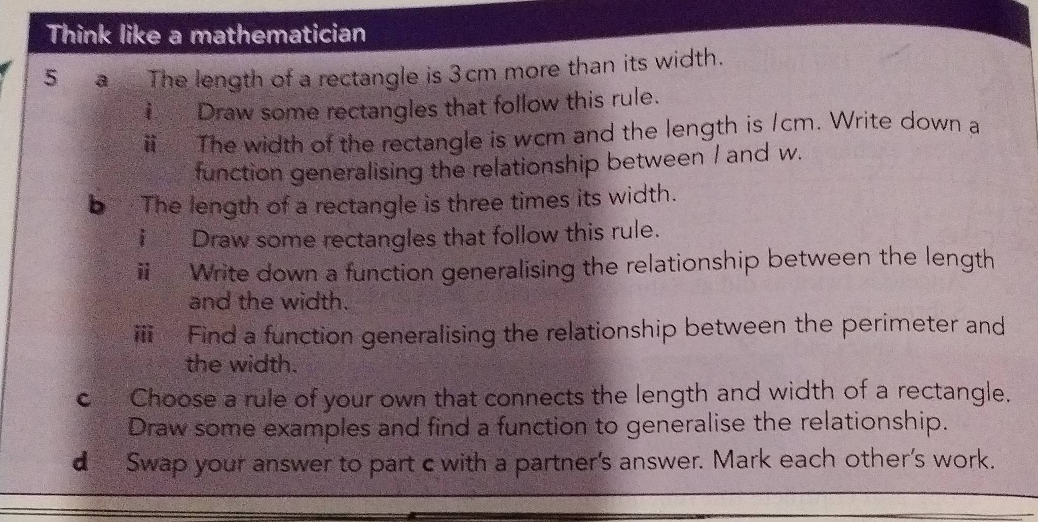 Think like a mathematician 
5 a The length of a rectangle is 3cm more than its width. 
Draw some rectangles that follow this rule. 
ⅱ The width of the rectangle is wcm and the length is /cm. Write down a 
function generalising the relationship between I and w. 
b The length of a rectangle is three times its width. 
i Draw some rectangles that follow this rule. 
Write down a function generalising the relationship between the length 
and the width. 
ⅲ Find a function generalising the relationship between the perimeter and 
the width. 
c Choose a rule of your own that connects the length and width of a rectangle. 
Draw some examples and find a function to generalise the relationship. 
d Swap your answer to part c with a partner's answer. Mark each other's work.