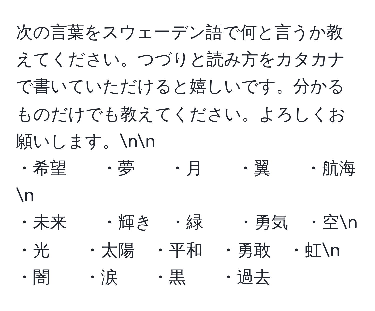 次の言葉をスウェーデン語で何と言うか教えてください。つづりと読み方をカタカナで書いていただけると嬉しいです。分かるものだけでも教えてください。よろしくお願いします。nn
・希望　　・夢　　・月　　・翼　　・航海n
・未来　　・輝き　・緑　　・勇気　・空n
・光　　・太陽　・平和　・勇敢　・虹n
・闇　　・涙　　・黒　　・過去