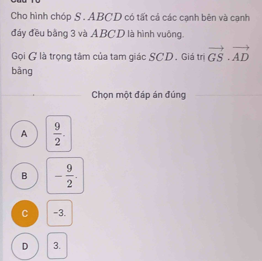 Cho hình chóp S. ABCD có tất cả các cạnh bên và cạnh
đáy đều bằng 3 và ABCD là hình vuông.
Gọi G là trọng tâm của tam giác SCD. Giá trị vector GS· vector AD
bằng
Chọn một đáp án đúng
A  9/2 .
B - 9/2 .
C -3.
D 3.