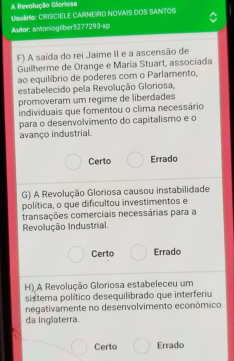 A Revolução Gloriosa
Usuário: CRISCIELE CARNEIRO NOVAIS DOS SANTOS
Autor: antoniogilber5277293-sp
F) A saída do rei Jaime II e a ascensão de
Guilherme de Orange e Maria Stuart, associada
ao equilíbrio de poderes com o Parlamento,
estabelecido pela Revolução Gloriosa,
promoveram um regime de liberdades
individuais que fomentou o clima necessário
para o desenvolvimento do capitalismo e o
avanço industrial.
Certo Errado
G) A Revolução Gloriosa causou instabilidade
política, o que difícultou investimentos e
transações comerciais necessárias para a
Revolução Industrial.
Certo Errado
H) A Revolução Gloriosa estabeleceu um
sistema político desequilibrado que interferiu
negativamente no desenvolvimento econômico
da Inglaterra.
Certo Errado