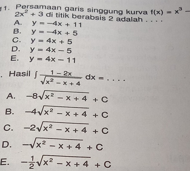 Persamaan garis singgung kurva f(x)=x^3-
2x^2+3 di titik berabsis 2 adalah . . . ·
A. y=-4x+11
B. y=-4x+5
C. y=4x+5
D. y=4x-5
E. y=4x-11. Hasil ∈t  (1-2x)/sqrt(x^2-x+4) dx=...
A. -8sqrt(x^2-x+4)+C
B. -4sqrt(x^2-x+4)+C
C. -2sqrt(x^2-x+4)+C
D. -sqrt(x^2-x+4)+C
E. - 1/2 sqrt(x^2-x+4)+C