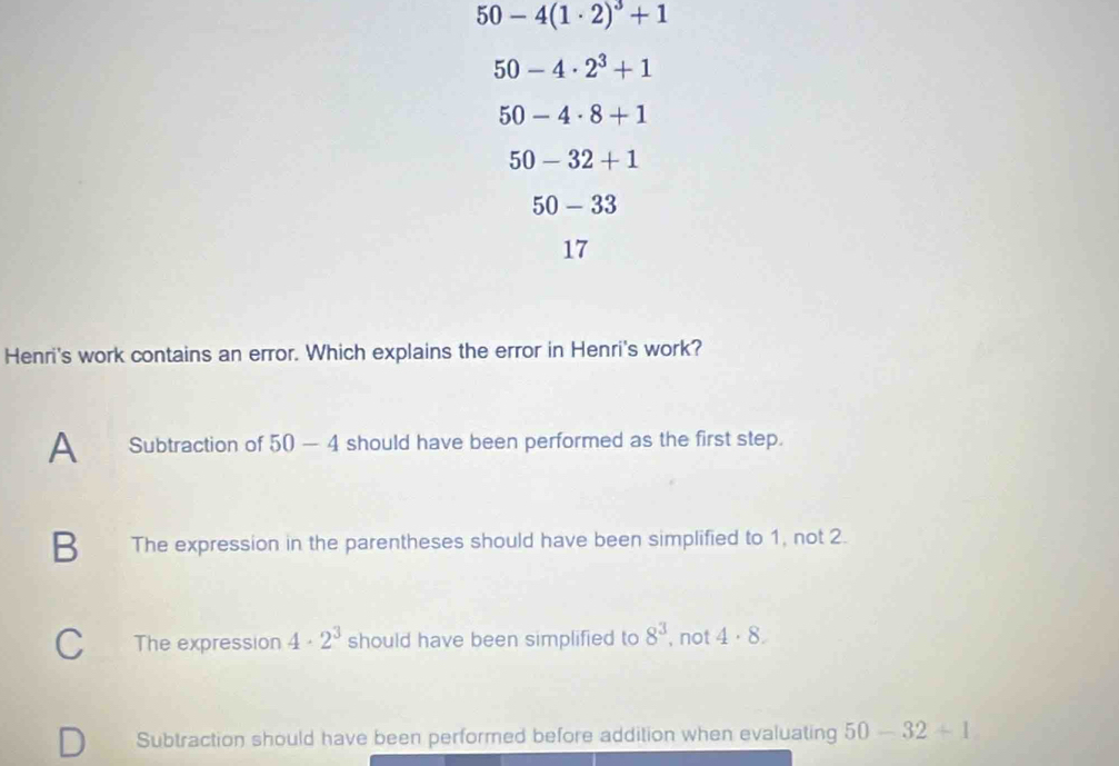 50-4(1· 2)^3+1
50-4· 2^3+1
50-4· 8+1
50-32+1
50-33
17
Henri's work contains an error. Which explains the error in Henri's work?
A Subtraction of 50-4 should have been performed as the first step.
B The expression in the parentheses should have been simplified to 1, not 2.
The expression 4· 2^3 should have been simplified to 8^3 , not 4· 8.
Subtraction should have been performed before addition when evaluating 50-32+1