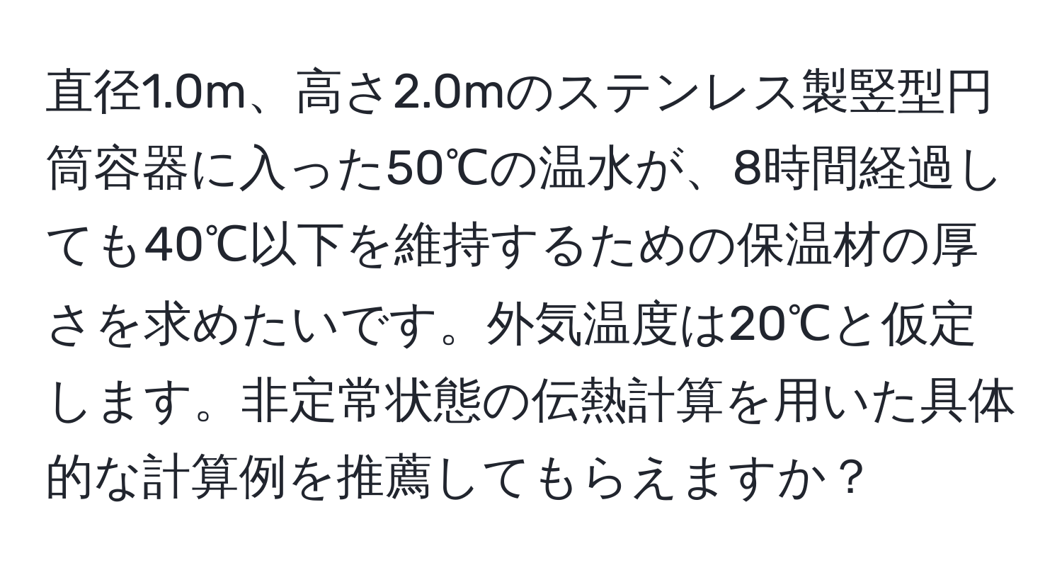 直径1.0m、高さ2.0mのステンレス製竪型円筒容器に入った50℃の温水が、8時間経過しても40℃以下を維持するための保温材の厚さを求めたいです。外気温度は20℃と仮定します。非定常状態の伝熱計算を用いた具体的な計算例を推薦してもらえますか？