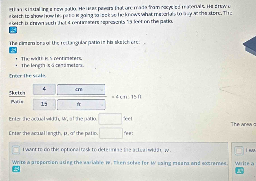 Ethan is installing a new patio. He uses pavers that are made from recycled materials. He drew a 
sketch to show how his patio is going to look so he knows what materials to buy at the store. The 
sketch is drawn such that 4 centimeters represents 15 feet on the patio. 
a 
The dimensions of the rectangular patio in his sketch are: 
The width is 5 centimeters. 
The length is 6 centimeters. 
Enter the scale. 
4 
Sketch  □ cm/□ ft =4cm:15ft x_1+x_2= 3/4 
Patio 15
Enter the actual width, W, of the patio. □ feet
The area o 
Enter the actual length, p, of the patio. □ feet^1 I want to do this optional task to determine the actual width, w. I wa 
□ 
Write a proportion using the variable W. Then solve for W using means and extremes. Write a