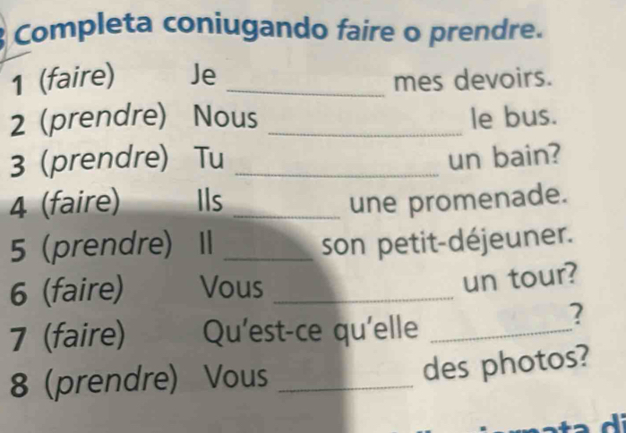 Completa coniugando faire o prendre. 
1 (faire) Je _mes devoirs. 
2 (prendre) Nous _le bus. 
3 (prendre) Tu _un bain? 
4 (faire) Ils _une promenade. 
5 (prendre) I _son petit-déjeuner. 
6 (faire) Vous_ 
un tour? 
7 (faire) Qu'est-ce qu'elle_ 
? 
8 (prendre) Vous_ 
des photos? 
I