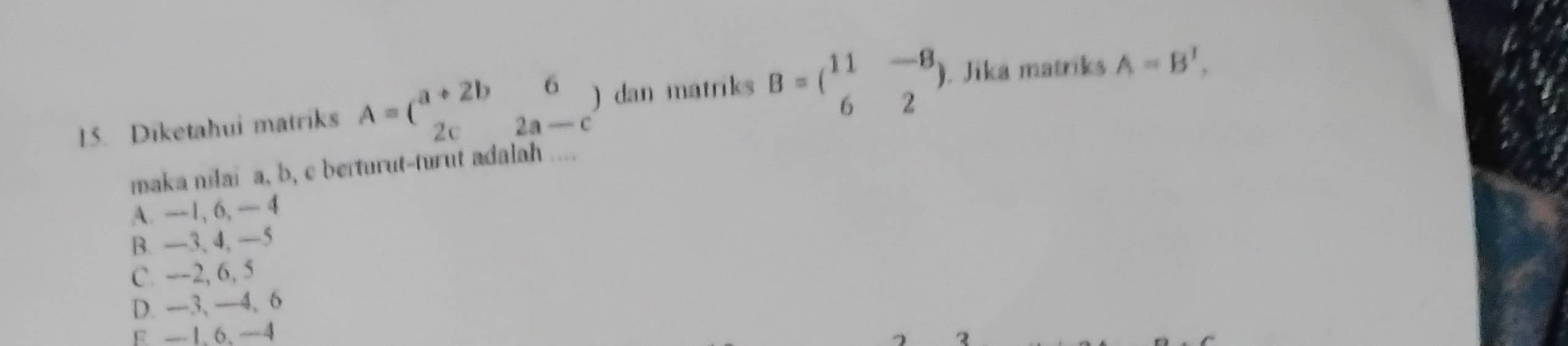 Diketahui matriks A=beginpmatrix a+2b&6 2c&2a-cendpmatrix ) dan matriks B=beginpmatrix 11&-8 6&2endpmatrix. Jika matriks A=B^T, 
maka nilai a, b, c berturut-turut adalah ....
A. —1, 6, — 4
B. —3, 4, —5
C. --2, 6, 5
D. —3, —4, 6
E —1 、 6 、 —4
2