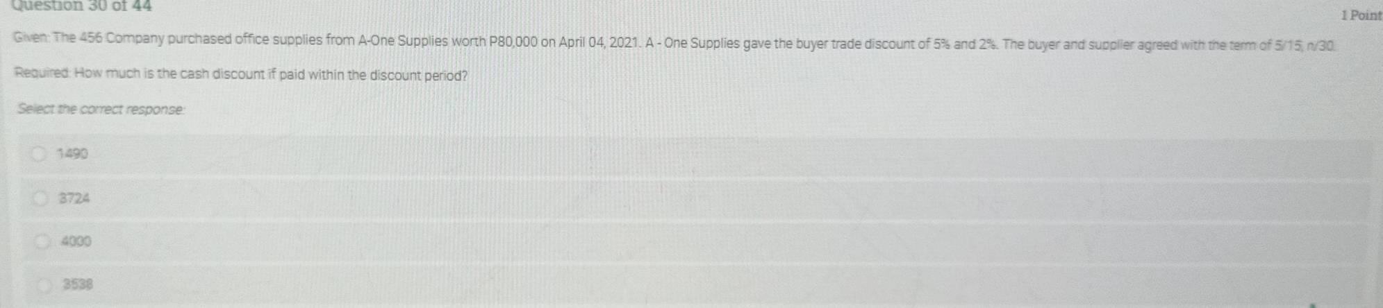 Given: The 456 Company purchased office supplies from A-One Supplies worth P80,000 on April 04, 2021. A - One Supplies gave the buyer trade discount of 5% and 2%. The buyer and supplier agreed with the term of 5/15, n/30.
Required: How much is the cash discount if paid within the discount period?
Select the correct response:
1490
3724
4000
3538