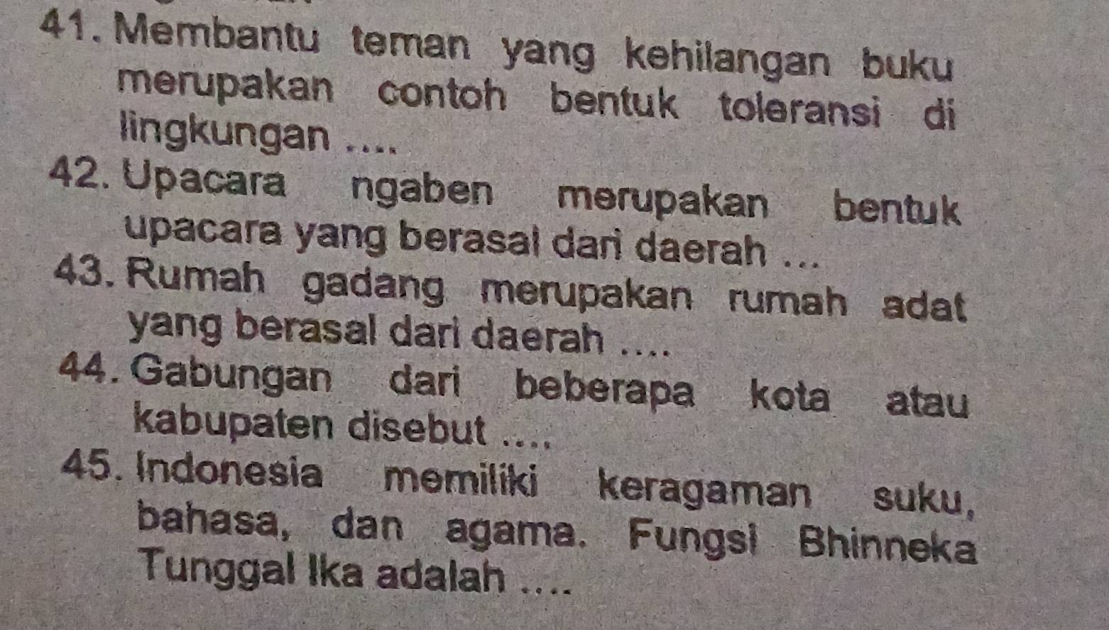 Membantu teman yang kehilangan buku 
merupakan contoh bentuk toleransi di 
lingkungan .... 
42. Upacara ngaben merupakan bentuk 
upacara yang berasal dar daerah ... 
43. Rumah gadang merupakan rumah adat 
yang berasal dari daerah .... 
44. Gabungan dari beberapa kota atau 
kabupaten disebut .... 
45. Indonesia memiliki keragaman suku, 
bahasa, dan agama. Fungsi Bhinneka 
Tunggal Ika adalah ....