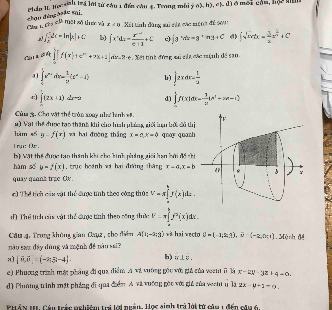 Phần II. Học sinh trả lời từ câu 1 đến câu 4. Trong mỗi ý a), b), c), d) ở mỗi câu, học sin
chọn đúng hoặc sai.
Câu 1. Cho đlà một số thực và x!= 0. Xét tính đúng sai của các mệnh đề sau:
a) ∈t  1/x dx=ln |x|+C b)
Câu 2. Biết ∈t x^edx= (x^(e+1))/e+1 +C c) ∈t 3^(-x)dx=3^(-x)ln 3+C d) ∈t sqrt(x)dx= 3/2 x^(frac 3)2+C
∈tlimits _0^(1[f(x)+e^2x)+2x+1]dx=2-e. Xét tính đúng sai của các mệnh đề sau.
a) ∈tlimits _0^(1e^2x)dx= 1/2 (e^2-1) ∈tlimits _0^(12xdx=frac 1)2
b)
c) ∈tlimits _0^(1(2x+1)dx=2 ∈tlimits _0^1f(x)dx=-frac 1)2(e^2+2e-1)
d)
Câu 3. Cho vật thể tròn xoay như hình vẽ.
a) Vật thể được tạo thành khi cho hình phẳng giới hạn bởi đồ thị
hàm số y=f(x) và hai đường thẳng x=a,x=b quay quanh
trục Ox .
b) Vật thể được tạo thành khi cho hình phẳng giới hạn bởi đồ thị
hàm số y=f(x) , trục hoành và hai đường thẳng x=a,x=b
quay quanh trục Ox .
c) Thể tích của vật thể được tính theo công thức V=π ∈tlimits _a^(bf(x)dx.
d) Thể tích của vật thể được tính theo công thức V=π ∈tlimits _a^bf^2)(x)dx.
Câu 4. Trong không gian Oxyz , cho điểm A(1;-2;3) và hai vectơ vector upsilon =(-1;2;3),vector u=(-2;0;1). Mệnh đề
nào sau đây đúng và mệnh đề nào sai?
a) [vector u,vector v]=(-2;5;-4).
b) vector u⊥ vector v.
c) Phương trình mặt phẳng đi qua điểm A và vuông góc với giá của vectơ ῦ là x-2y-3z+4=0.
d) Phương trình mặt phẳng đi qua điểm A và vuông góc với giá của vecto vector u là 2x-y+1=0.
PHẨN III. Câu trắc nghiêm trả lời ngắn. Học sinh trả lời từ câu 1 đến câu 6.