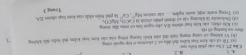 A. 3. B. 2.
Câu 27. Cho các phát biểu sau:
(a) Tất cả các kim loại kiểm thổ đều có 2 electron ở lớp ngoài cùng.
(b) Vì không có cùng mạng tinh thể nên khối lượng riêng của các kim loại kiểm thổ biển đổi không
theo xu hướng rõ rệt.
(c) Khi chảy, các kim loại nhóm IIA cho ngọn lửa có màu đặc trưng.
(d) Dolomite là khoáng vật có thành phần chính là CaCO_3. MgCO_3. 
(e) Trong nước mặt, nước ngầm, ... các cation Mg^(2+), Ca^(2+) là phổ biến nhất của kim loại nhóm IIA.
Trang 3