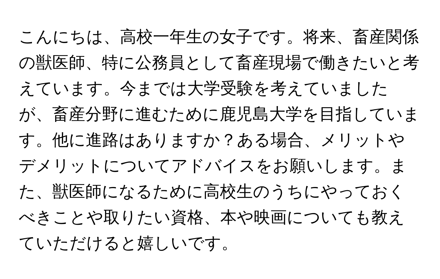 こんにちは、高校一年生の女子です。将来、畜産関係の獣医師、特に公務員として畜産現場で働きたいと考えています。今までは大学受験を考えていましたが、畜産分野に進むために鹿児島大学を目指しています。他に進路はありますか？ある場合、メリットやデメリットについてアドバイスをお願いします。また、獣医師になるために高校生のうちにやっておくべきことや取りたい資格、本や映画についても教えていただけると嬉しいです。