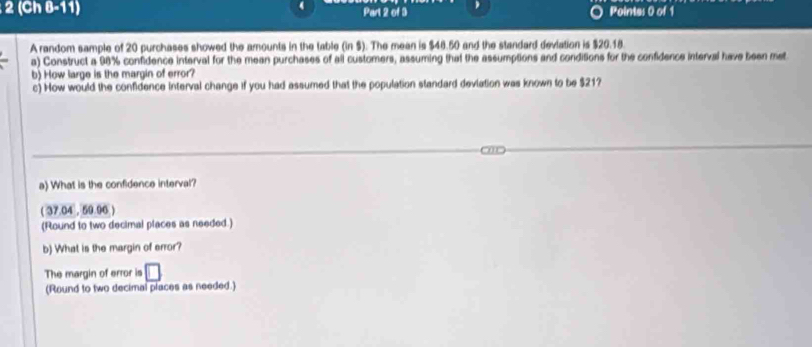 2 (Ch 8-11) Part 2 of 3 Pointes 0 of 1 
A random sample of 20 purchases showed the amounts in the table (in $). The mean is $48.50 and the standard deviation is $20.18. 
a) Construct a 98% confidence interval for the mean purchases of all customers, assuming that the assumptions and conditions for the confidence interval have been met 
b) How large is the margin of error? 
c) How would the confidence interval change if you had assumed that the population standard deviation was known to be $21? 
20 
a) What is the confidence interval? 
( 37.04 , 59.96 ) 
(Round to two decimal places as needed.) 
b) What is the margin of error? 
The margin of error is 
(Round to two decimal places as needed.)