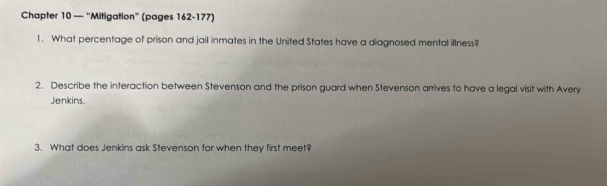 Chapter 10 — “Mitigation” (pages 162-177) 
1. What percentage of prison and jail inmates in the United States have a diagnosed mental illness? 
2. Describe the interaction between Stevenson and the prison guard when Stevenson arrives to have a legal visit with Avery 
Jenkins. 
3. What does Jenkins ask Stevenson for when they first meet?