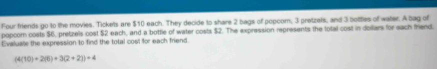 Four friends go to the movies. Tickets are $10 each. They decide to share 2 bags of popcorn, 3 pretzels, and 3 botties of water. A bag of 
popcom costs $6, pretzels cost $2 each, and a bottle of water costs $2. The expression represents the total cost in dollars for each friend. 
Evaluate the expression to find the total cost for each friend.
(4(10)+2(6)+3(2+2))+4