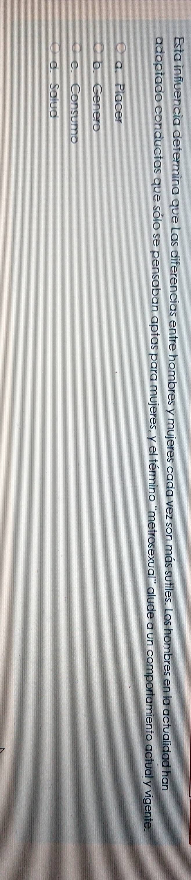 Esta influencia determina que Las diferencias entre hombres y mujeres cada vez son más sutiles. Los hombres en la actualidad han
adoptado conductas que sólo se pensaban aptas para mujeres, y el término ''metrosexual'' alude a un comportamiento actual y vigente.
a. Placer
b. Genero
c. Consumo
d. Salud