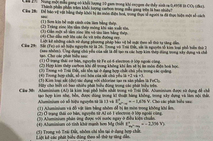 Cầu 27: 'Nung một mẫu gang có khối lượng 10 gam trong khí oxygen dư thấy sinh ra 0,4958 lít CO_2 (dkc).
Thành phần phần trăm khối lượng carbon trong mẫu gang trên là bao nhiêu?
Câu 28: Để bảo vệ vật bằng thép khỏi bị ăn mòn điện hoá, trong thực tế người ta đã thực hiện một số cách
sau:
(1) Sơn kín bề mặt cánh cửa làm bằng thép.
(2) Tráng zinc lên tấm thép mỏng khi sản xuất tôn.
(3) Gắn một số tấm zinc lên vỏ tàu làm bằng thép.
(4) Cho dầu mỡ lên các ốc vít trên đường ray.
Liệt kê những cách sử dụng phương pháp bảo vệ bề mặt theo số thứ tự tăng dần.
Câu 29: Sắt (Fe) có số hiệu nguyên tử là 26. Trong vỏ Trái Đất, sắt là nguyên tố kim loại phổ biến thứ 2
(sau nhôm). Ứng dụng chủ yếu của sắt là để tạo ra các hợp kim thép dùng trong xây dựng và chế
tạo. Cho các phát biểu sau:
(1) Ở trạng thái cơ bản, nguyên tử Fe có 6 electron ở lớp ngoài cùng.
(2) Hợp kim thép carbon khi để trong không khí ẩm sẽ bị ăn mòn điện hoá học.
(3) Trong vỏ Trái Đất, sắt tồn tại ở dạng hợp chất chủ yếu trong các quặng.
(4) Trong hợp chất, số oxi hóa của sắt chủ yếu là +2 và +3.
(5) Kim loại sắt (dư) tác dụng với chlorine tạo ra sản phẩm là FeCl₂.
Hãy cho biết có bao nhiêu phát biểu đúng trong các phát biểu trên.
Câu 30: Aluminium (Al) là kim loại phổ biến nhất trong vỏ Trái Đất. Aluminium được sử dụng đề chế
tạo hợp kim nhẹ, bền, được dùng trong kĩ thuật hàng không, trong xây dựng và làm nội thất.
Aluminium có số hiệu nguyên tử là 13 và E_Al^(3+)/Al^0=-1,676V T. Cho các phát biểu sau:
(1) Aluminium và đồ vật làm bằng nhôm dễ bị ăn mòn trong không khí ẩm.
(2) Ở trạng thái cơ bản, nguyên tử Al có 1 electron ở lớp ngoài cùng.
(3) Aluminium phản ứng được với nước ngay ở điều kiện chuẩn.
(4) Aluminium có tính khử mạnh hơn Mg (biết E_Mg^(2+)/Mg^circ =-2,356V).
(5) Trong vỏ Trái Đất, nhôm chỉ tồn tại ở dạng hợp chất.
Liệt kê các phát biểu đúng theo số thứ tự tăng dần.