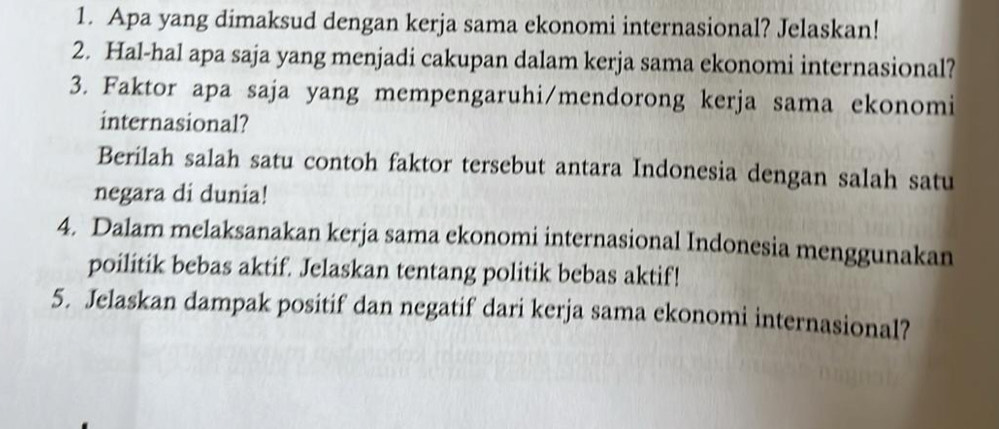 Apa yang dimaksud dengan kerja sama ekonomi internasional? Jelaskan! 
2. Hal-hal apa saja yang menjadi cakupan dalam kerja sama ekonomi internasional? 
3. Faktor apa saja yang mempengaruhi/mendorong kerja sama ekonomi 
internasional? 
Berilah salah satu contoh faktor tersebut antara Indonesia dengan salah satu 
negara di dunia! 
4. Dalam melaksanakan kerja sama ekonomi internasional Indonesia menggunakan 
poilitik bebas aktif. Jelaskan tentang politik bebas aktif! 
5. Jelaskan dampak positif dan negatif dari kerja sama ekonomi internasional?