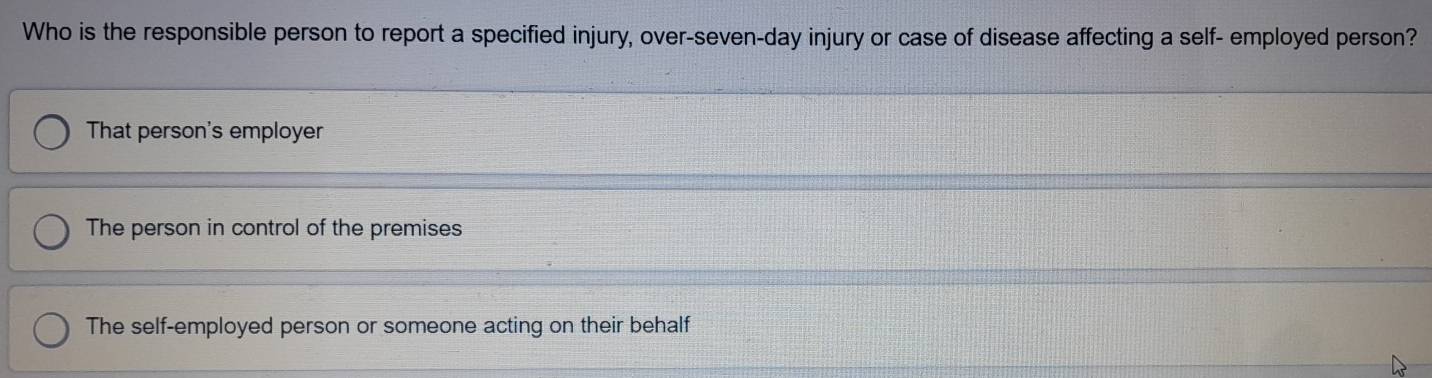 Who is the responsible person to report a specified injury, over-seven-day injury or case of disease affecting a self- employed person?
That person's employer
The person in control of the premises
The self-employed person or someone acting on their behalf