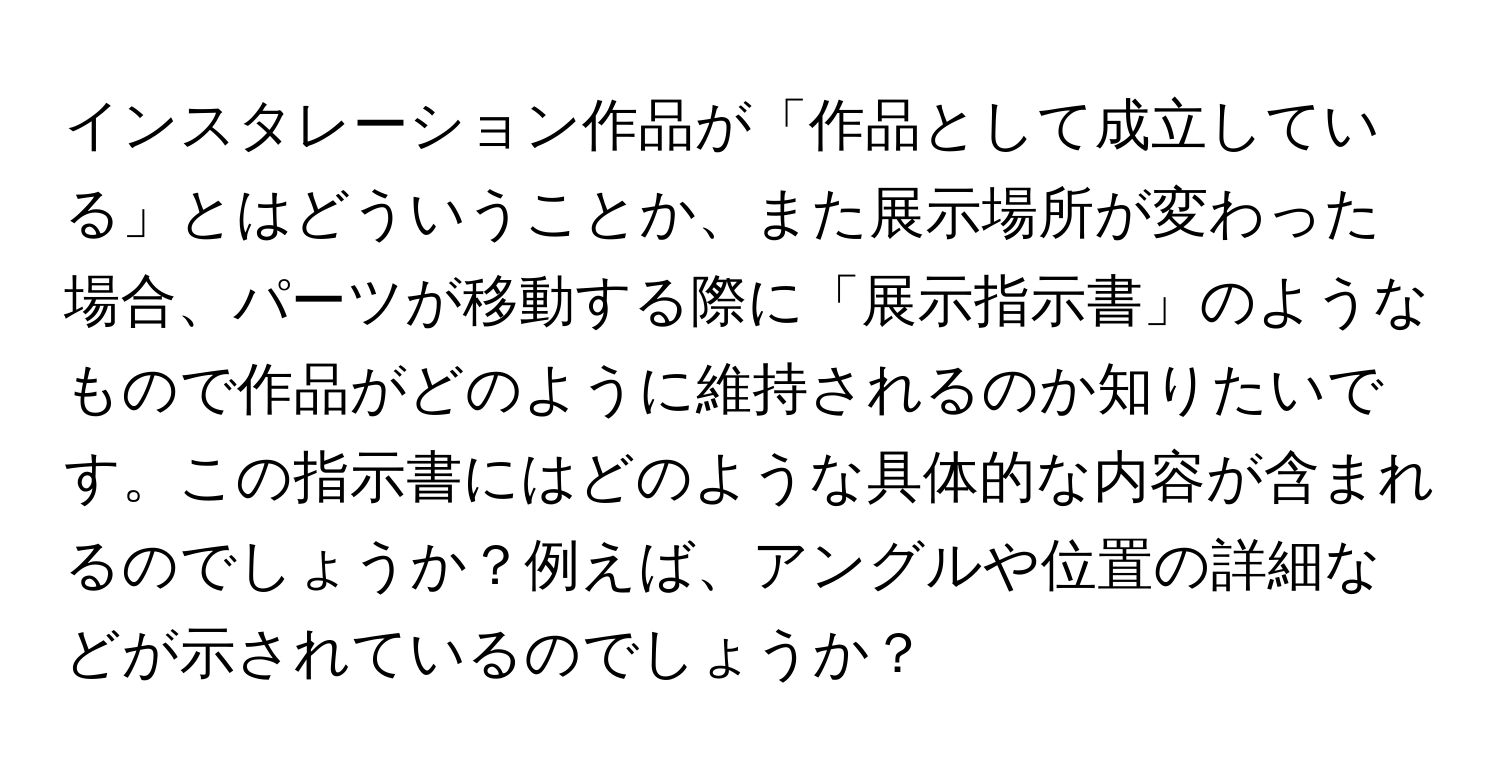 インスタレーション作品が「作品として成立している」とはどういうことか、また展示場所が変わった場合、パーツが移動する際に「展示指示書」のようなもので作品がどのように維持されるのか知りたいです。この指示書にはどのような具体的な内容が含まれるのでしょうか？例えば、アングルや位置の詳細などが示されているのでしょうか？