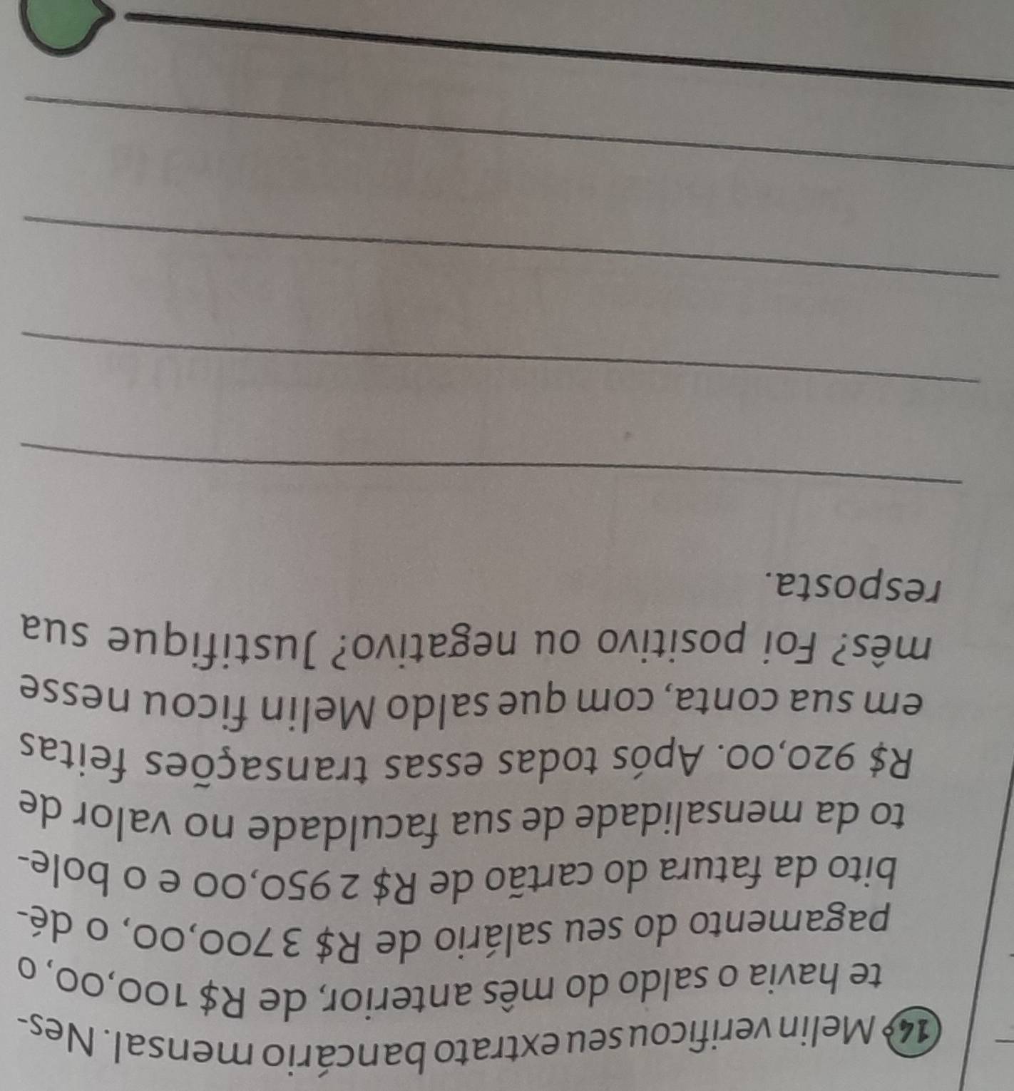 Melin verificou seu extrato bancário mensal. Nes- 
te havia o saldo do mês anterior, de R$ 100,00, o 
pagamento do seu salário de R$ 3 700,00, o dé- 
bito da fatura do cartão de R$ 2 950,00 e o bole- 
to da mensalidade de sua faculdade no valor de
R$ 920,00. Após todas essas transações feitas 
em sua conta, com que saldo Melin ficou nesse 
mês? Foi positivo ou negativo? Justifique sua 
resposta. 
_ 
_ 
_ 
_ 
_