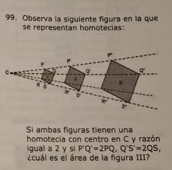 Observa la siguiente figura en la que 
se representan homotecias:
P
P P
C
a o.
R s
R
R. ^4 
Si ambas figuras tienen una 
homotecia con centro en C y razón 
igual a 2 y si P'Q'=2PQ, Q'S'=2QS, 
¿cuál es el área de la figura III?